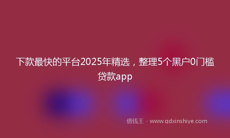 下款最快的平台2025年精选，整理5个黑户0门槛贷款app