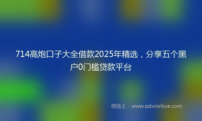 714高炮口子大全借款2025年精选，分享五个黑户0门槛贷款平台