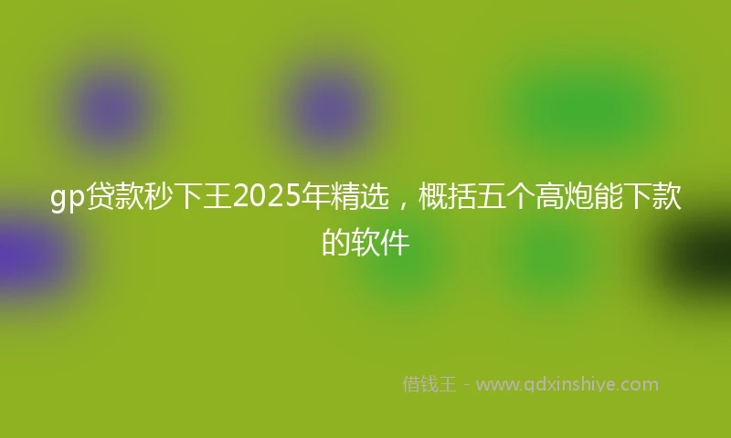 gp贷款秒下王2025年精选，概括五个高炮能下款的软件