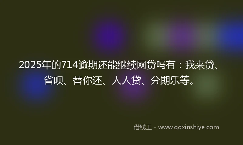 2025年的714逾期还能继续网贷吗有：我来贷、省呗、替你还、人人贷、分期乐等。