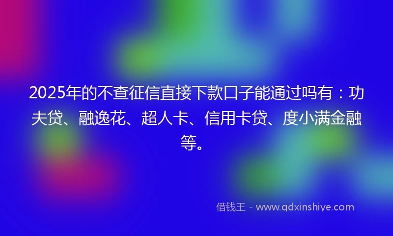 2025年的不查征信直接下款口子能通过吗有：功夫贷、融逸花、超人卡、信用卡贷、度小满金融等。
