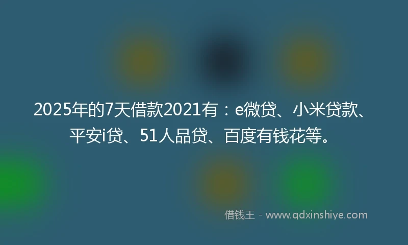 2025年的7天借款2021有：e微贷、小米贷款、平安i贷、51人品贷、百度有钱花等。