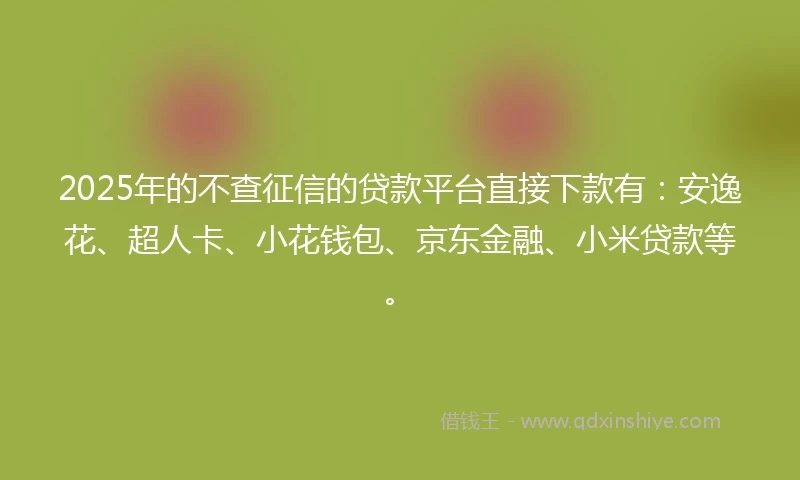 2025年的不查征信的贷款平台直接下款有：安逸花、超人卡、小花钱包、京东金融、小米贷款等。