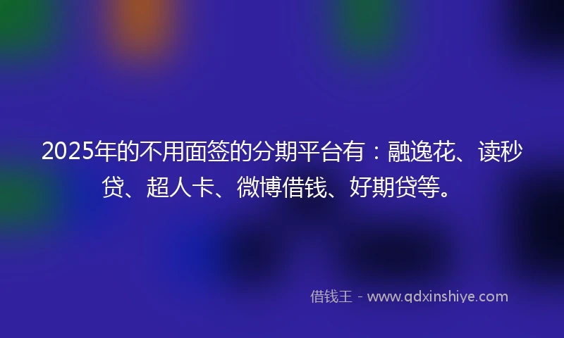 2025年的不用面签的分期平台有：融逸花、读秒贷、超人卡、微博借钱、好期贷等。