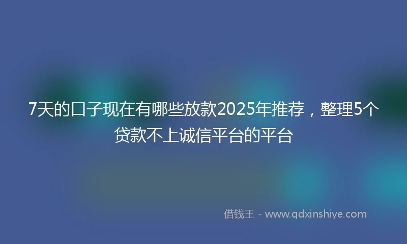 7天的口子现在有哪些放款2025年推荐,整理5个贷款不上诚信平台的平台