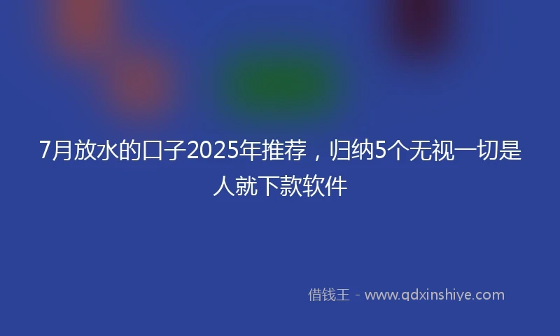 7月放水的口子2025年推荐，归纳5个无视一切是人就下款软件