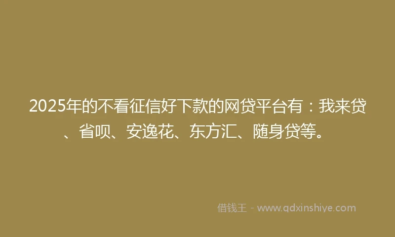 2025年的不看征信好下款的网贷平台有：我来贷、省呗、安逸花、东方汇、随身贷等。