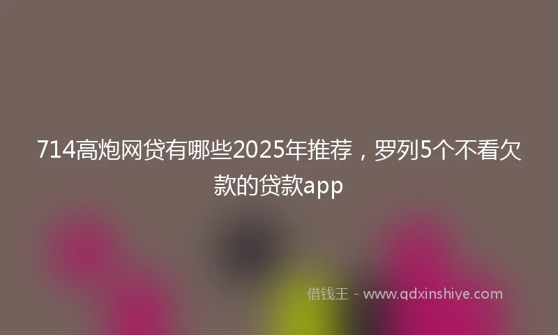 714高炮网贷有哪些2025年推荐，罗列5个不看欠款的贷款app