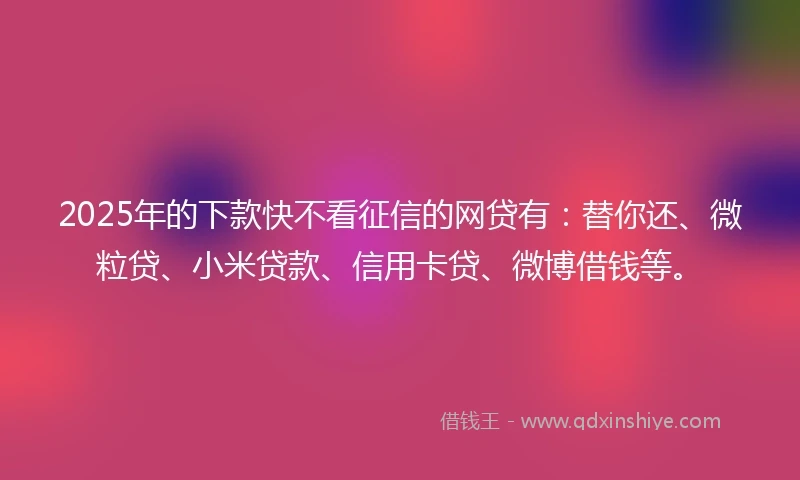 2025年的下款快不看征信的网贷有：替你还、微粒贷、小米贷款、信用卡贷、微博借钱等。