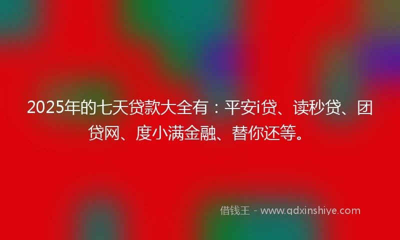 2025年的七天贷款大全有：平安i贷、读秒贷、团贷网、度小满金融、替你还等。