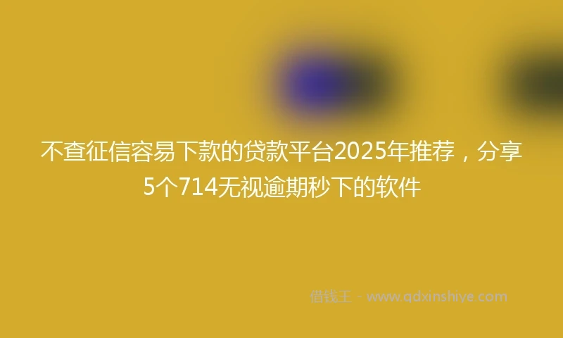 不查征信容易下款的贷款平台2025年推荐，分享5个714无视逾期秒下的软件
