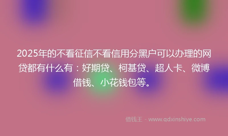 2025年的不看征信不看信用分黑户可以办理的网贷都有什么有：好期贷、柯基贷、超人卡、微博借钱、小花钱包等。