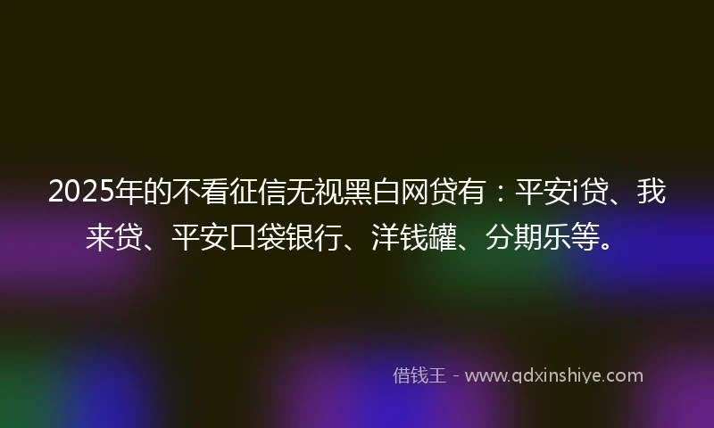 2025年的不看征信无视黑白网贷有：平安i贷、我来贷、平安口袋银行、洋钱罐、分期乐等。