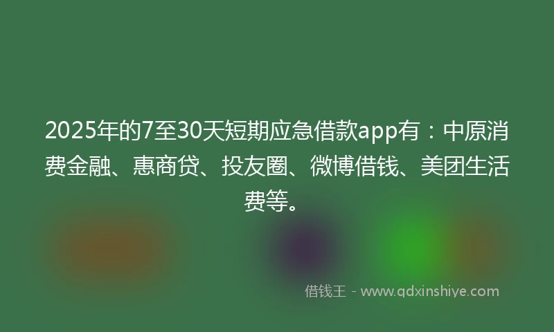 2025年的7至30天短期应急借款app有：中原消费金融、惠商贷、投友圈、微博借钱、美团生活费等。