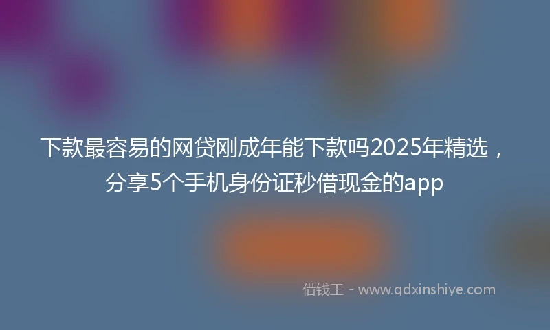 下款最容易的网贷刚成年能下款吗2025年精选，分享5个手机身份证秒借现金的app