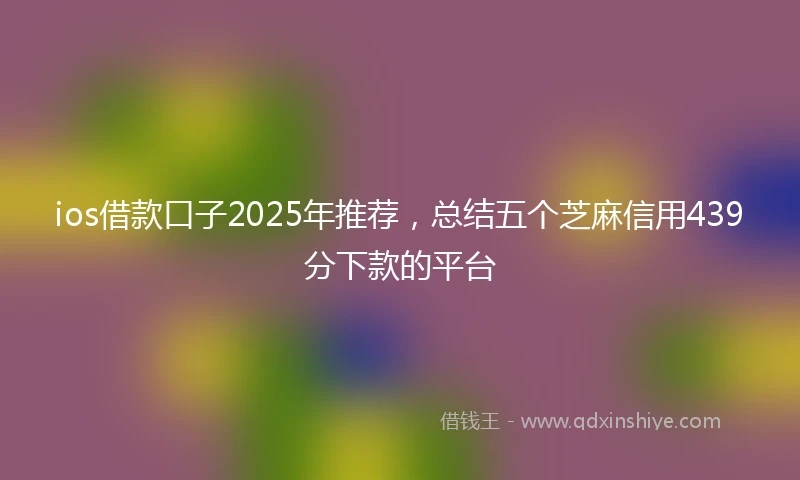 ios借款口子2025年推荐,总结五个芝麻信用439分下款的平台