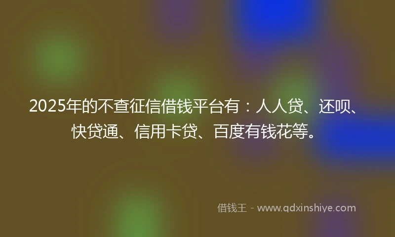 2025年的不查征信借钱平台有：人人贷、还呗、快贷通、信用卡贷、百度有钱花等。