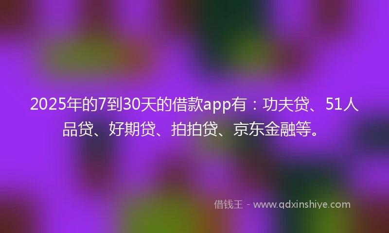 2025年的7到30天的借款app有：功夫贷、51人品贷、好期贷、拍拍贷、京东金融等。