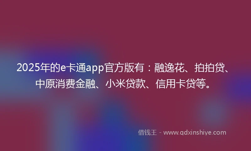 2025年的e卡通app官方版有：融逸花、拍拍贷、中原消费金融、小米贷款、信用卡贷等。