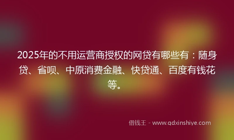 2025年的不用运营商授权的网贷有哪些有：随身贷、省呗、中原消费金融、快贷通、百度有钱花等。