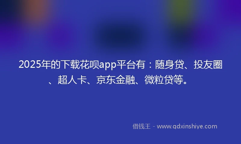 2025年的下载花呗app平台有：随身贷、投友圈、超人卡、京东金融、微粒贷等。