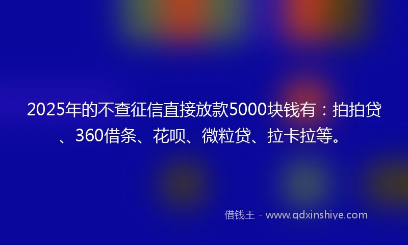 2025年的不查征信直接放款5000块钱有：拍拍贷、360借条、花呗、微粒贷、拉卡拉等。