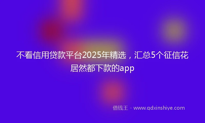 不看信用贷款平台2025年精选，汇总5个征信花居然都下款的app