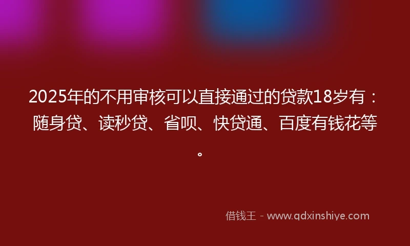 2025年的不用审核可以直接通过的贷款18岁有：随身贷、读秒贷、省呗、快贷通、百度有钱花等。