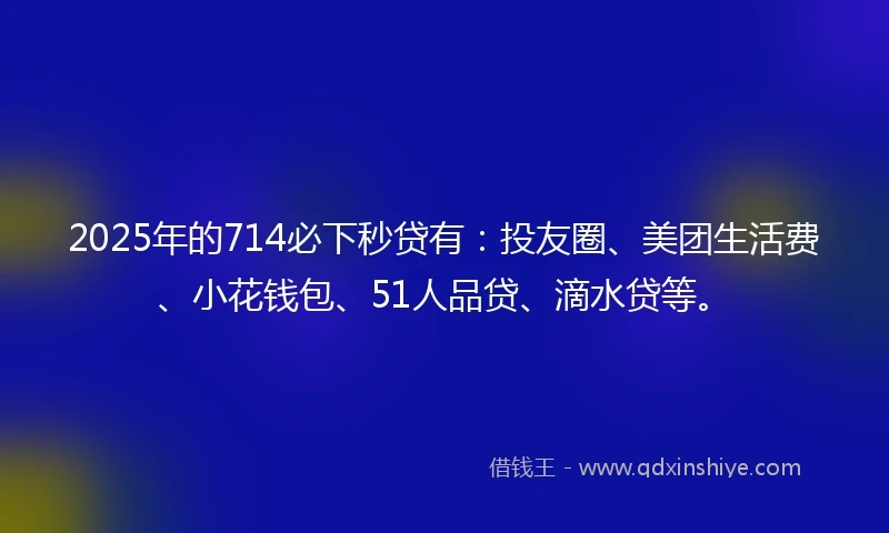2025年的714必下秒贷有：投友圈、美团生活费、小花钱包、51人品贷、滴水贷等。