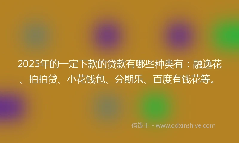 2025年的一定下款的贷款有哪些种类有：融逸花、拍拍贷、小花钱包、分期乐、百度有钱花等。
