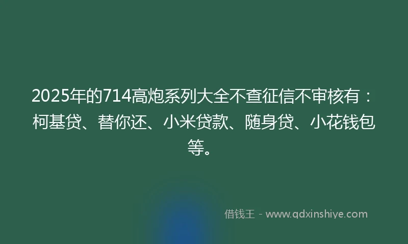 2025年的714高炮系列大全不查征信不审核有：柯基贷、替你还、小米贷款、随身贷、小花钱包等。