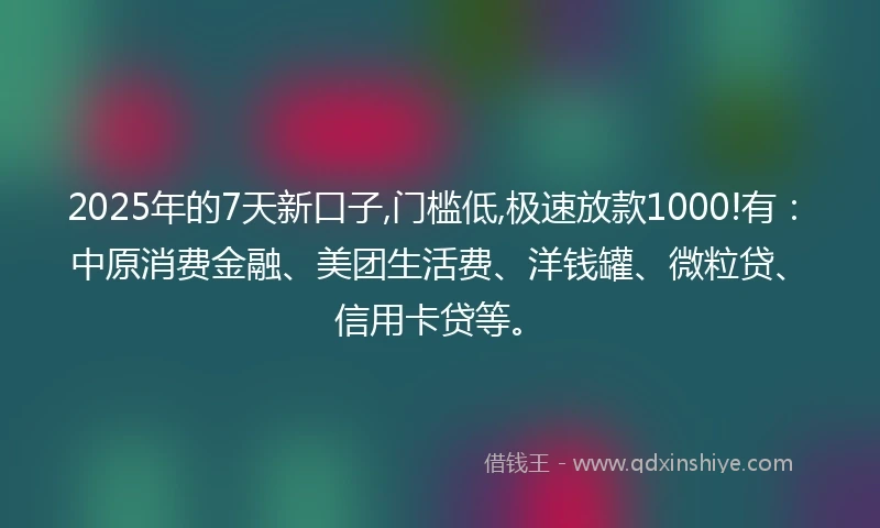 2025年的7天新口子,门槛低,极速放款1000!有：中原消费金融、美团生活费、洋钱罐、微粒贷、信用卡贷等。