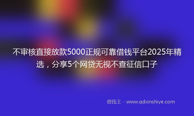 不审核直接放款5000正规可靠借钱平台2025年精选，分享5个网贷无视不查征信口子