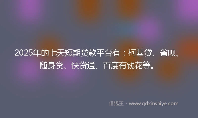 2025年的七天短期贷款平台有：柯基贷、省呗、随身贷、快贷通、百度有钱花等。