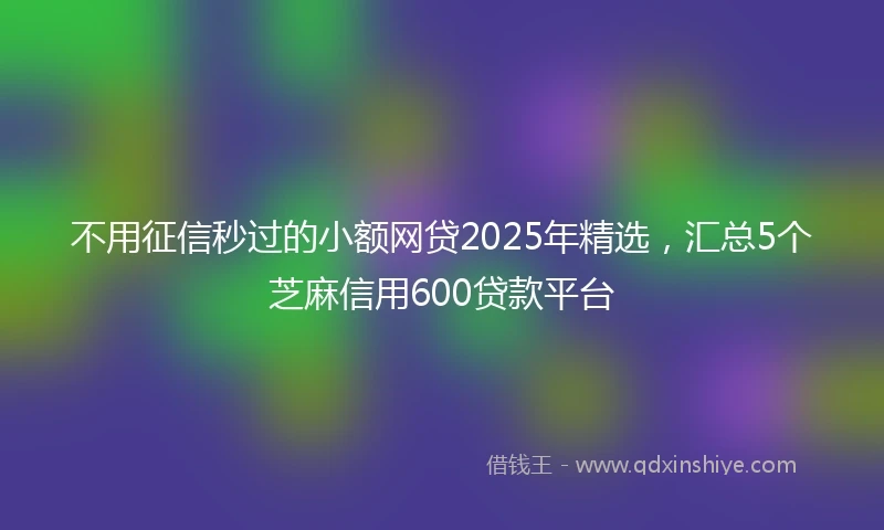 不用征信秒过的小额网贷2025年精选，汇总5个芝麻信用600贷款平台