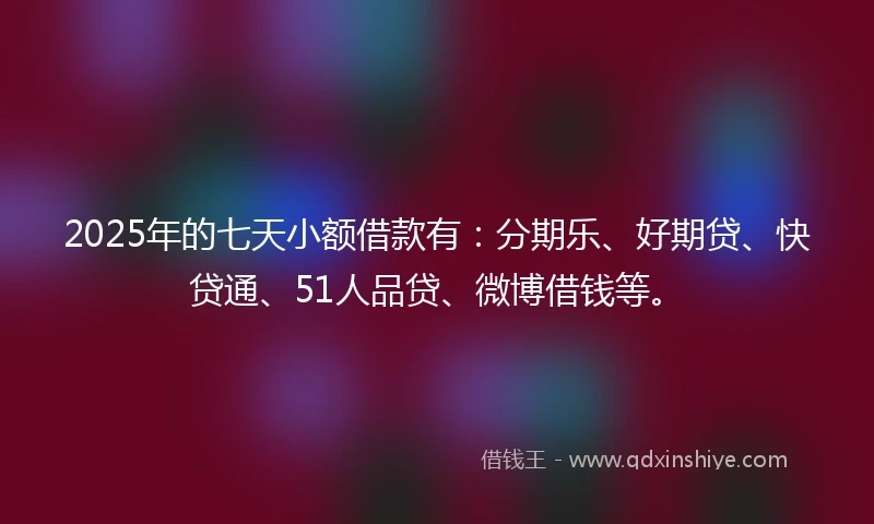 2025年的七天小额借款有：分期乐、好期贷、快贷通、51人品贷、微博借钱等。