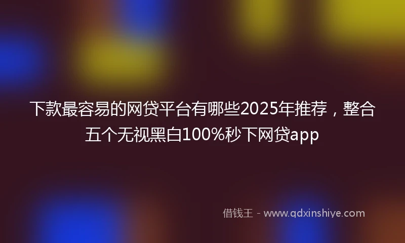 下款最容易的网贷平台有哪些2025年推荐，整合五个无视黑白100%秒下网贷app
