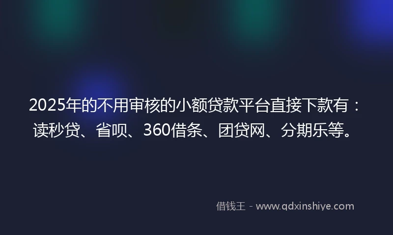 2025年的不用审核的小额贷款平台直接下款有：读秒贷、省呗、360借条、团贷网、分期乐等。