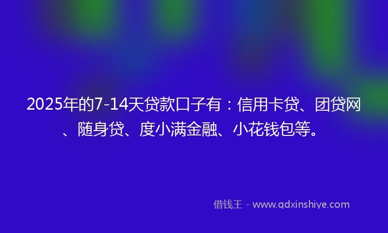 2025年的7-14天贷款口子有：信用卡贷、团贷网、随身贷、度小满金融、小花钱包等。