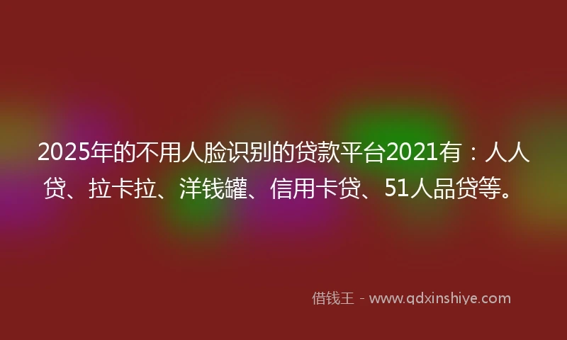 2025年的不用人脸识别的贷款平台2021有：人人贷、拉卡拉、洋钱罐、信用卡贷、51人品贷等。