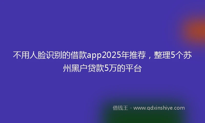 不用人脸识别的借款app2025年推荐，整理5个苏州黑户贷款5万的平台
