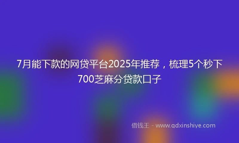 7月能下款的网贷平台2025年推荐，梳理5个秒下700芝麻分贷款口子