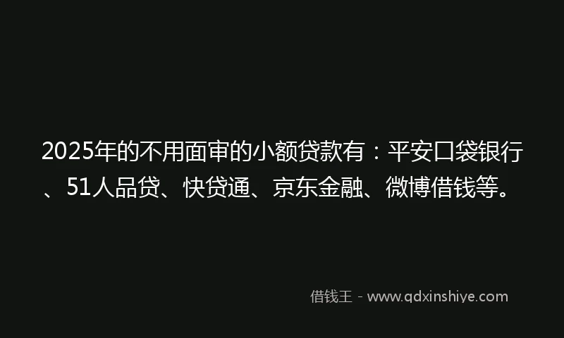 2025年的不用面审的小额贷款有：平安口袋银行、51人品贷、快贷通、京东金融、微博借钱等。