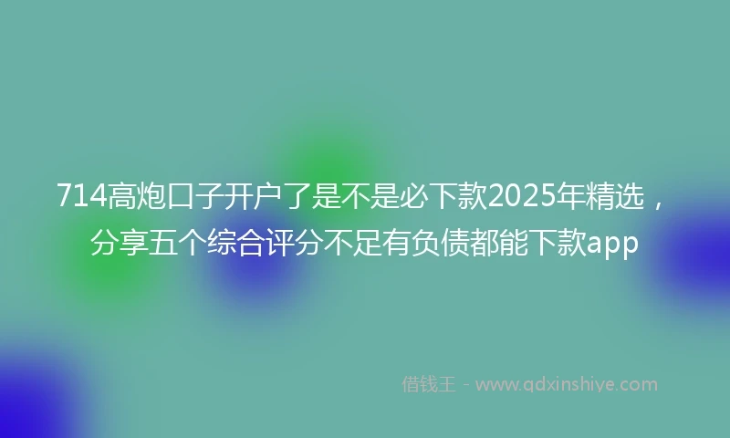 714高炮口子开户了是不是必下款2025年精选，分享五个综合评分不足有负债都能下款app