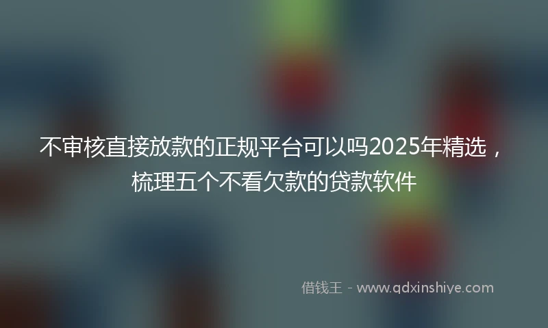 不审核直接放款的正规平台可以吗2025年精选，梳理五个不看欠款的贷款软件