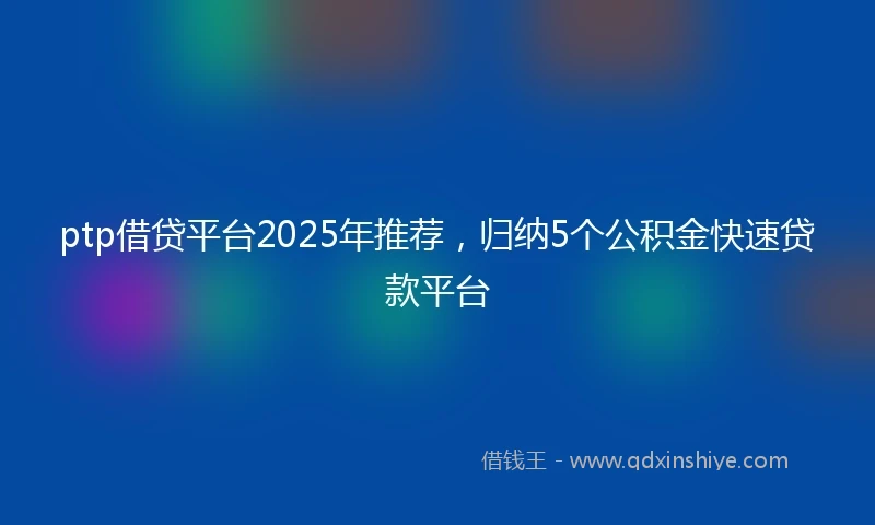 ptp借贷平台2025年推荐，归纳5个公积金快速贷款平台