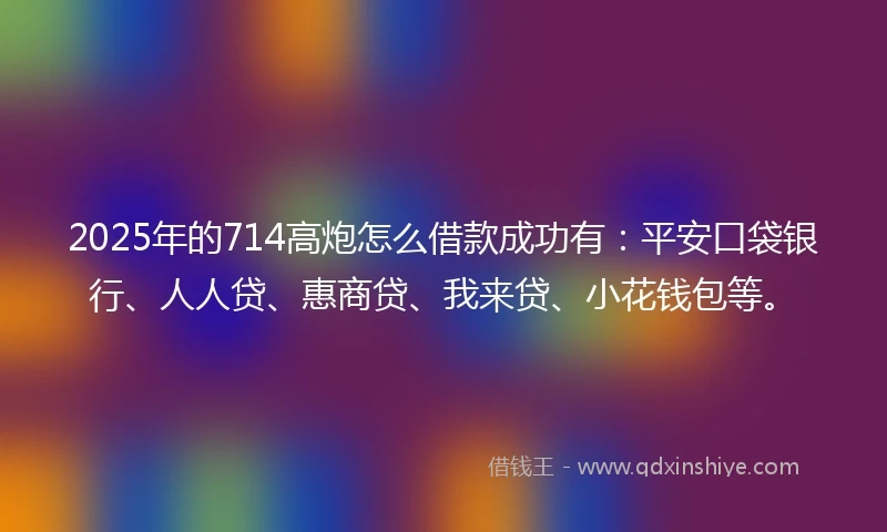 2025年的714高炮怎么借款成功有：平安口袋银行、人人贷、惠商贷、我来贷、小花钱包等。