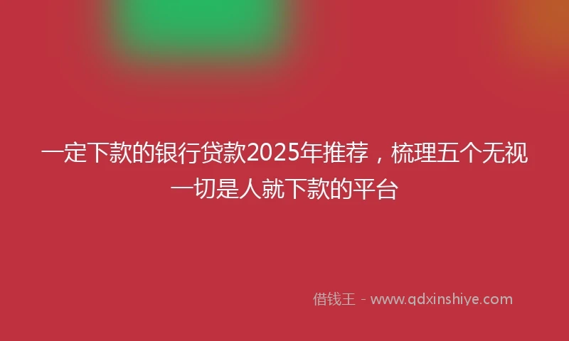 一定下款的银行贷款2025年推荐，梳理五个无视一切是人就下款的平台