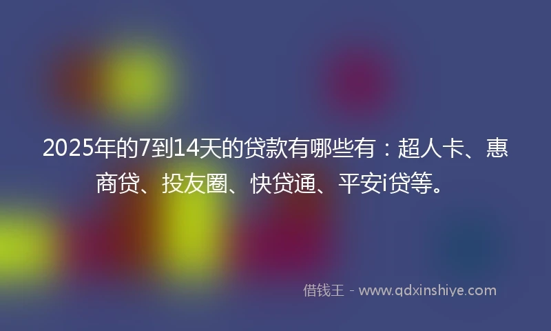2025年的7到14天的贷款有哪些有：超人卡、惠商贷、投友圈、快贷通、平安i贷等。