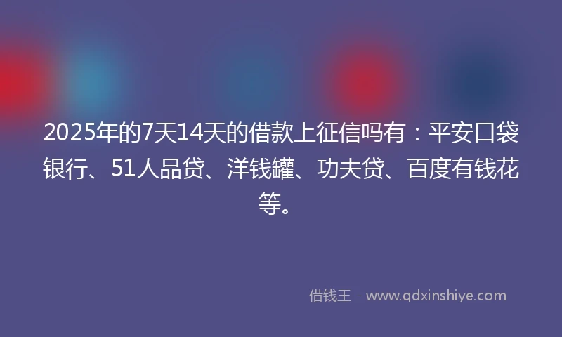 2025年的7天14天的借款上征信吗有：平安口袋银行、51人品贷、洋钱罐、功夫贷、百度有钱花等。